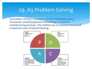A3 problem solving is a problem solving method that uses a
structured, continued growth methodology to improve
manufacturing practices. This method was invented by Toyota and
is based on work of Edward Deming.
29. A3 Problem Solving
 