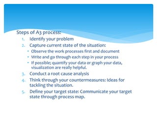 Steps of A3 process:
1. Identify your problem
2. Capture current state of the situation:
• Observe the work processes first and document
• Write and go through each step in your process
• If possible; quantify your data or graph your data,
visualization are really helpful.
3. Conduct a root cause analysis
4. Think through your countermeasures: Ideas for
tackling the situation.
5. Define your target state: Communicate your target
state through process map.
 