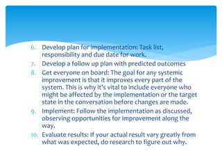 6. Develop plan for implementation: Task list,
responsibility and due date for work.
7. Develop a follow up plan with predicted outcomes
8. Get everyone on board: The goal for any systemic
improvement is that it improves every part of the
system. This is why it’s vital to include everyone who
might be affected by the implementation or the target
state in the conversation before changes are made.
9. Implement: Follow the implementation as discussed,
observing opportunities for improvement along the
way.
10. Evaluate results: If your actual result vary greatly from
what was expected, do research to figure out why.
 