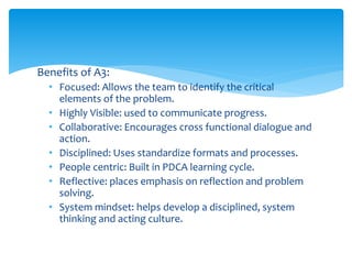 Benefits of A3:
• Focused: Allows the team to identify the critical
elements of the problem.
• Highly Visible: used to communicate progress.
• Collaborative: Encourages cross functional dialogue and
action.
• Disciplined: Uses standardize formats and processes.
• People centric: Built in PDCA learning cycle.
• Reflective: places emphasis on reflection and problem
solving.
• System mindset: helps develop a disciplined, system
thinking and acting culture.
 