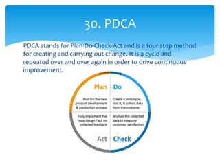 PDCA stands for Plan-Do-Check-Act and is a four step method
for creating and carrying out change. It is a cycle and
repeated over and over again in order to drive continuous
improvement.
30. PDCA
 