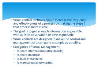  Visual control methods aim to increase the efficiency
and effectiveness of a process by making the steps in
that process more visible.
 The goal is to get as much information as possible
with as little observation or time as possible
 Visual controls are designed to make the control and
management of a company as simple as possible.
 Categories of Visual Management;
• To share information (Notice Boards)
• To share standards
• To build in standards
• To warn about abnormalities
 