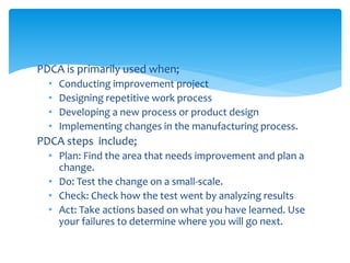 PDCA is primarily used when;
• Conducting improvement project
• Designing repetitive work process
• Developing a new process or product design
• Implementing changes in the manufacturing process.
PDCA steps include;
• Plan: Find the area that needs improvement and plan a
change.
• Do: Test the change on a small-scale.
• Check: Check how the test went by analyzing results
• Act: Take actions based on what you have learned. Use
your failures to determine where you will go next.
 