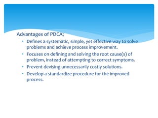 Advantages of PDCA;
• Defines a systematic, simple, yet effective way to solve
problems and achieve process improvement.
• Focuses on defining and solving the root cause(s) of
problem, instead of attempting to correct symptoms.
• Prevent devising unnecessarily costly solutions.
• Develop a standardize procedure for the improved
process.
 