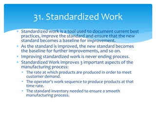  Standardized work is a tool used to document current best
practices, improve the standard and ensure that the new
standard becomes a baseline for improvement.
 As the standard is improved, the new standard becomes
the baseline for further improvements, and so on.
 Improving standardized work is never ending process.
 Standardized Work improves 3 important aspects of the
manufacturing process:
• The rate at which products are produced in order to meet
customer demand.
• The operator’s work sequence to produce products at that
time rate.
• The standard inventory needed to ensure a smooth
manufacturing process.
31. Standardized Work
 