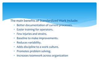The main benefits of Standardized Work include:
• Better documentation of current processes.
• Easier training for operators.
• Few injuries and strains.
• Baseline to make improvements.
• Reduces variability.
• Adds discipline to a work culture.
• Promotes problem solving.
• Increases teamwork across organization
 