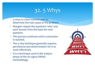  5 whys is a lean method used to
determine the root cause of the problem.
 Mangers repeat the questions ‘why’ and
each answer form the basis for next
question.
 This process continues until a conclusion
is reached.
 The 5 why technique generally requires
persistence and determination for it to
work effectively.
 It is a technique used in the analyze
phase of the six sigma DMAIC
methodology.
32. 5 Whys
 