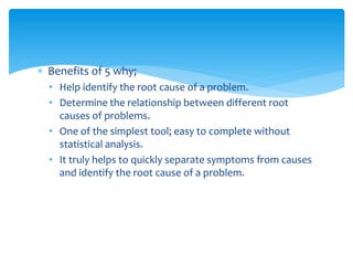  Benefits of 5 why;
• Help identify the root cause of a problem.
• Determine the relationship between different root
causes of problems.
• One of the simplest tool; easy to complete without
statistical analysis.
• It truly helps to quickly separate symptoms from causes
and identify the root cause of a problem.
 