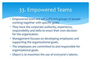  Empowered team are self-sufficient groups of people
working together with specific goals.
 They have the corporate authority, experience,
responsibility and skills to enact their own decision
for the organization.
 Management focuses on developing employees and
supporting the organizational goals.
 The employees are committed to and responsible for
organizational goals.
 Object is to maximize the use of everyone's talents.
33. Empowered Teams
 