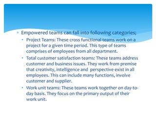  Empowered teams can fall into following categories;
• Project Teams: These cross functional teams work on a
project for a given time period. This type of teams
comprises of employees from all department.
• Total customer satisfaction teams: These teams address
customer and business issues. They work from premise
that creativity, intelligence and perspective exist in all
employees. This can include many functions, involve
customer and supplier.
• Work unit teams: These teams work together on day-to-
day basis. They focus on the primary output of their
work unit.
 