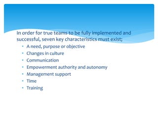 In order for true teams to be fully implemented and
successful, seven key characteristics must exist;
• A need, purpose or objective
• Changes in culture
• Communication
• Empowerment authority and autonomy
• Management support
• Time
• Training
 