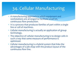  A manufacturing approach in which equipment and
workstations are arranged to facilitate small lot,
continuous flow production.
 It is a process that produces families of part within a single
line or cell of machines.
 Cellular manufacturing is actually an application of group
technology.
 The objective of cellular manufacturing is to design cells in
such a way that some measure of performance is
optimized.
 Cellular manufacturing is a hybrid system that links the
advantages of a job shop with the product layout of the
continuous flow line.
34. Cellular Manufacturing
 