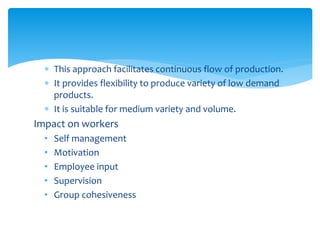  This approach facilitates continuous flow of production.
 It provides flexibility to produce variety of low demand
products.
 It is suitable for medium variety and volume.
Impact on workers
• Self management
• Motivation
• Employee input
• Supervision
• Group cohesiveness
 