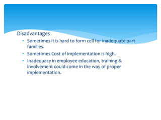 Disadvantages
• Sometimes it is hard to form cell for inadequate part
families.
• Sometimes Cost of implementation is high.
• Inadequacy in employee education, training &
involvement could come in the way of proper
implementation.
 