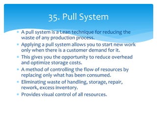  A pull system is a Lean technique for reducing the
waste of any production process.
 Applying a pull system allows you to start new work
only when there is a customer demand for it.
 This gives you the opportunity to reduce overhead
and optimize storage costs.
 A method of controlling the flow of resources by
replacing only what has been consumed.
 Eliminating waste of handling, storage, repair,
rework, excess inventory.
 Provides visual control of all resources.
35. Pull System
 