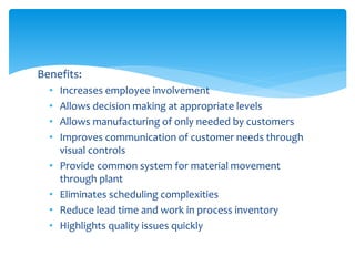 Benefits:
• Increases employee involvement
• Allows decision making at appropriate levels
• Allows manufacturing of only needed by customers
• Improves communication of customer needs through
visual controls
• Provide common system for material movement
through plant
• Eliminates scheduling complexities
• Reduce lead time and work in process inventory
• Highlights quality issues quickly
 