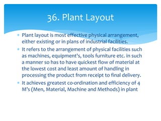  Plant layout is most effective physical arrangement,
either existing or in plans of industrial facilities.
 It refers to the arrangement of physical facilities such
as machines, equipment's, tools furniture etc. in such
a manner so has to have quickest flow of material at
the lowest cost and least amount of handling in
processing the product from receipt to final delivery.
 It achieves greatest co-ordination and efficiency of 4
M’s (Men, Material, Machine and Methods) in plant
36. Plant Layout
 