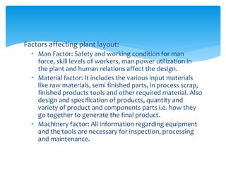 Factors affecting plant layout:
• Man Factor: Safety and working condition for man
force, skill levels of workers, man power utilization in
the plant and human relations affect the design.
• Material factor: It includes the various input materials
like raw materials, semi finished parts, in process scrap,
finished products tools and other required material. Also
design and specification of products, quantity and
variety of product and components parts i.e. how they
go together to generate the final product.
• Machinery factor: All information regarding equipment
and the tools are necessary for inspection, processing
and maintenance.
 
