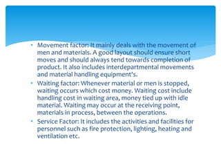• Movement factor: It mainly deals with the movement of
men and materials. A good layout should ensure short
moves and should always tend towards completion of
product. It also includes interdepartmental movements
and material handling equipment's.
• Waiting factor: Whenever material or men is stopped,
waiting occurs which cost money. Waiting cost include
handling cost in waiting area, money tied up with idle
material. Waiting may occur at the receiving point,
materials in process, between the operations.
• Service Factor: It includes the activities and facilities for
personnel such as fire protection, lighting, heating and
ventilation etc.
 