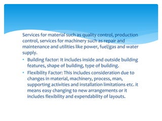 Services for material such as quality control, production
control, services for machinery such as repair and
maintenance and utilities like power, fuel/gas and water
supply.
• Building factor: It includes inside and outside building
features, shape of building, type of building.
• Flexibility Factor: This includes consideration due to
changes in material, machinery, process, man,
supporting activities and installation limitations etc. it
means easy changing to new arrangements or it
includes flexibility and expendability of layouts.
 