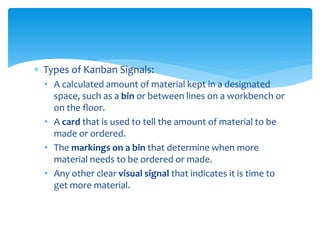  Types of Kanban Signals:
• A calculated amount of material kept in a designated
space, such as a bin or between lines on a workbench or
on the floor.
• A card that is used to tell the amount of material to be
made or ordered.
• The markings on a bin that determine when more
material needs to be ordered or made.
• Any other clear visual signal that indicates it is time to
get more material.
 