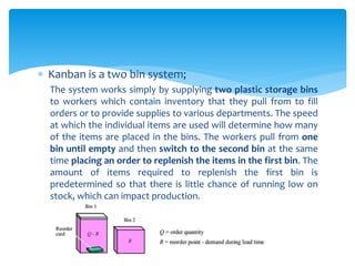  Kanban is a two bin system;
The system works simply by supplying two plastic storage bins
to workers which contain inventory that they pull from to fill
orders or to provide supplies to various departments. The speed
at which the individual items are used will determine how many
of the items are placed in the bins. The workers pull from one
bin until empty and then switch to the second bin at the same
time placing an order to replenish the items in the first bin. The
amount of items required to replenish the first bin is
predetermined so that there is little chance of running low on
stock, which can impact production.
 