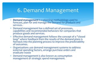  Demand management is a planning methodology used to
forecast, plan for and manage the demand for products and
services.
 Demand management has a defined set of processes,
capabilities and recommended behaviors for companies that
produce goods and services.
 Effective demand management follows the concept of a "closed
loop" where feedback from the results of the demand plans is
fed back into the planning process to improve the predictability
of outcomes.
 Organizations use demand management systems to address
external spending factors, arrange purchase orders and
eradicate waste
 Demand management is also known as consumption
management or strategic spend management.
6. Demand Management
 