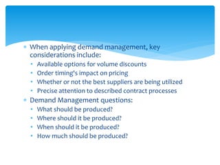  When applying demand management, key
considerations include:
• Available options for volume discounts
• Order timing's impact on pricing
• Whether or not the best suppliers are being utilized
• Precise attention to described contract processes
 Demand Management questions:
• What should be produced?
• Where should it be produced?
• When should it be produced?
• How much should be produced?
 
