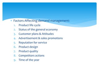  Factors Affecting demand management:
1. Product life cycle
2. Status of the general economy
3. Customer plans & Attitudes
4. Advertisement & sales promotions
5. Reputation for service
6. Product design
7. Product quality
8. Competitors actions
9. Time of the year
 