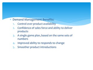  Demand Management Benefits:
1. Control over product availability
2. Confidence of sales force and ability to deliver
products
3. A single game plan, based on the same sets of
numbers
4. Improved ability to responds to change
5. Smoother product introductions
 