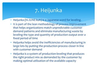  Heijunka (hi-JUNE-kuh) is a Japanese word for leveling.
 It is part of the lean methodology of process improvement
that helps organizations match unpredictable customer
demand patterns and eliminate manufacturing waste by
leveling the type and quantity of production output over a
fixed period of time
 Heijunka helps avoid the inefficiencies of manufacturing in
large lots by putting the production process closer in line
with customer demand
 Heijunka is a system of production-leveling that produces
the right product mix as demanded by the customer by
making optimal utilization of the available capacity
7. Heijunka
 