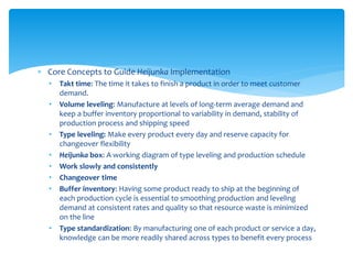  Core Concepts to Guide Heijunka Implementation
• Takt time: The time it takes to finish a product in order to meet customer
demand.
• Volume leveling: Manufacture at levels of long-term average demand and
keep a buffer inventory proportional to variability in demand, stability of
production process and shipping speed
• Type leveling: Make every product every day and reserve capacity for
changeover flexibility
• Heijunka box: A working diagram of type leveling and production schedule
• Work slowly and consistently
• Changeover time
• Buffer inventory: Having some product ready to ship at the beginning of
each production cycle is essential to smoothing production and leveling
demand at consistent rates and quality so that resource waste is minimized
on the line
• Type standardization: By manufacturing one of each product or service a day,
knowledge can be more readily shared across types to benefit every process
 