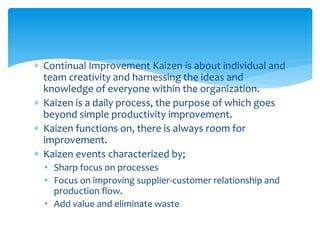  Continual Improvement Kaizen is about individual and
team creativity and harnessing the ideas and
knowledge of everyone within the organization.
 Kaizen is a daily process, the purpose of which goes
beyond simple productivity improvement.
 Kaizen functions on, there is always room for
improvement.
 Kaizen events characterized by;
• Sharp focus on processes
• Focus on improving supplier-customer relationship and
production flow.
• Add value and eliminate waste
 