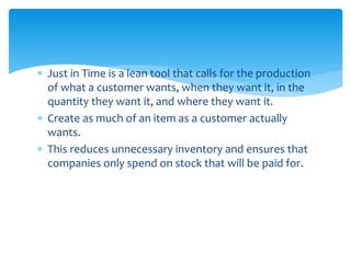  Just in Time is a lean tool that calls for the production
of what a customer wants, when they want it, in the
quantity they want it, and where they want it.
 Create as much of an item as a customer actually
wants.
 This reduces unnecessary inventory and ensures that
companies only spend on stock that will be paid for.
 