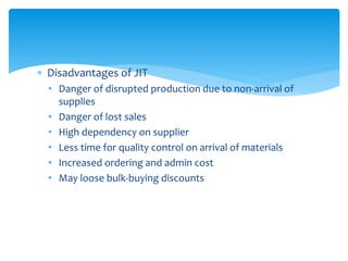  Disadvantages of JIT
• Danger of disrupted production due to non-arrival of
supplies
• Danger of lost sales
• High dependency on supplier
• Less time for quality control on arrival of materials
• Increased ordering and admin cost
• May loose bulk-buying discounts
 