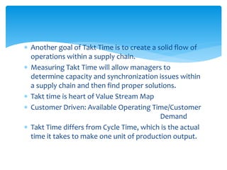  Another goal of Takt Time is to create a solid flow of
operations within a supply chain.
 Measuring Takt Time will allow managers to
determine capacity and synchronization issues within
a supply chain and then find proper solutions.
 Takt time is heart of Value Stream Map
 Customer Driven: Available Operating Time/Customer
Demand
 Takt Time differs from Cycle Time, which is the actual
time it takes to make one unit of production output.
 