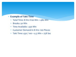  Example of Takt Time
• Total Time: 8 Hrs X 60 Min = 480 Min
• Breaks: 50 Min
• Time Available : 430 Min
• Customer Demand in 8 Hrs: 100 Pieces
• Takt Time: 430 / 100 = 4.3 Min = 258 Sec
 