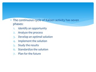  The continuous cycle of Kaizen activity has seven
phases:
1. Identify an opportunity
2. Analyze the process
3. Develop an optimal solution
4. Implement the solution
5. Study the results
6. Standardize the solution
7. Plan for the future
 