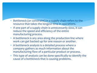  Bottleneck (or constraint) in a supply chain refers to the
resource that takes the longest time in operations.
 If one part of a supply chain is unnecessarily slow, it can
reduce the speed and efficiency of the entire
manufacturing process.
 A bottleneck is any area along the production line where
work can get backed up for one reason or another.
 A bottleneck analysis is a detailed process where a
company gathers as much information about the
manufacturing flow of a particular product or process.
 This type of analysis can be done specifically to identify the
cause of a bottleneck that is causing problems.
 