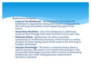  Bottleneck Analysis;
• Cause of the Bottleneck - Identifying the root cause of a
bottleneck is required for being able to put in a long term fix
that will keep the problem from happening again in the
future.
• Streamline Workflow - Once the bottleneck is addressed,
work can flow through from start to finish in at an even rate.
• Eliminate Waste - Bottlenecks are often caused by
unnecessary or inefficient processes, which result in a variety
of types of waste. Being aware of the waste is the first step in
having it eliminated.
• Improve Knowledge - The more a company knows about a
specific process, the easier it is to make smart decisions. This
can provide advantages not only when it comes to eliminating
bottlenecks, but when making process improvement
decisions in general.
 