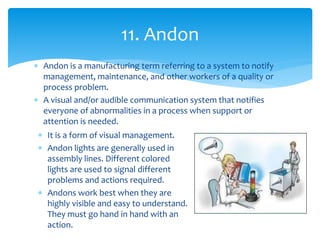  Andon is a manufacturing term referring to a system to notify
management, maintenance, and other workers of a quality or
process problem.
 A visual and/or audible communication system that notifies
everyone of abnormalities in a process when support or
attention is needed.
11. Andon
 It is a form of visual management.
 Andon lights are generally used in
assembly lines. Different colored
lights are used to signal different
problems and actions required.
 Andons work best when they are
highly visible and easy to understand.
They must go hand in hand with an
action.
 