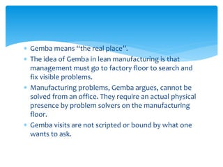  Gemba means “the real place”.
 The idea of Gemba in lean manufacturing is that
management must go to factory floor to search and
fix visible problems.
 Manufacturing problems, Gemba argues, cannot be
solved from an office. They require an actual physical
presence by problem solvers on the manufacturing
floor.
 Gemba visits are not scripted or bound by what one
wants to ask.
 