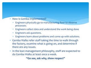  How is Gemba implemented?
• Engineers physically go to manufacturing floor to observe
processes.
• Engineers collect data and understand the work being done
• Engineers ask questions.
• Engineers learn about problems and come up with solutions.
 Gemba Walks refer staff taking the time to walk through
the factory, examine what is going on, and determine if
there are any issues.
 In the lean management philosophy, staff are expected to
do Gemba Walks at least once a week.
“Go see, ask why, show respect”
 