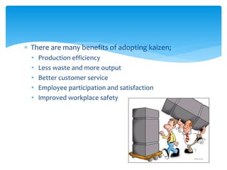  There are many benefits of adopting kaizen;
• Production efficiency
• Less waste and more output
• Better customer service
• Employee participation and satisfaction
• Improved workplace safety
 
