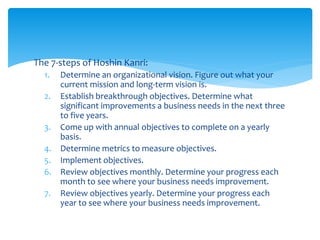 The 7-steps of Hoshin Kanri:
1. Determine an organizational vision. Figure out what your
current mission and long-term vision is.
2. Establish breakthrough objectives. Determine what
significant improvements a business needs in the next three
to five years.
3. Come up with annual objectives to complete on a yearly
basis.
4. Determine metrics to measure objectives.
5. Implement objectives.
6. Review objectives monthly. Determine your progress each
month to see where your business needs improvement.
7. Review objectives yearly. Determine your progress each
year to see where your business needs improvement.
 