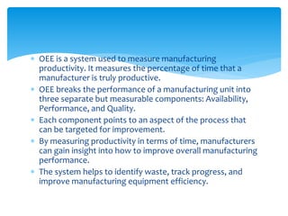  OEE is a system used to measure manufacturing
productivity. It measures the percentage of time that a
manufacturer is truly productive.
 OEE breaks the performance of a manufacturing unit into
three separate but measurable components: Availability,
Performance, and Quality.
 Each component points to an aspect of the process that
can be targeted for improvement.
 By measuring productivity in terms of time, manufacturers
can gain insight into how to improve overall manufacturing
performance.
 The system helps to identify waste, track progress, and
improve manufacturing equipment efficiency.
 