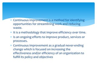  Continuous improvement is a method for identifying
opportunities for streamlining work and reducing
waste.
 It is a methodology that improve efficiency over time.
 Is an ongoing efforts to improve product, services or
processes.
 Continuous improvement as a gradual never-ending
change which is focused on increasing the
effectiveness and/or efficiency of an organization to
fulfill its policy and objectives
 