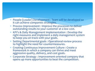  People (Leader) Development : Team will be developed so
it can achieve companies strategies.
 Process Improvement : Improve the processes to deliver
outstanding results to your customer at a low cost.
 KPI’s & Daily Management Implementation : Develop the
right measures and implement a daily management system
to keep you on track with your goals.
 Setting Departmental goals : Operational review process
to highlight the need for countermeasures.
 Creating Continuous improvement Culture : Create a
framework in which a company can thrive and meet
aggressive quality, delivery, and cost goals.
 Corporate Strategy : Improvement-oriented company that
opens up more opportunities to beat the competition.
 