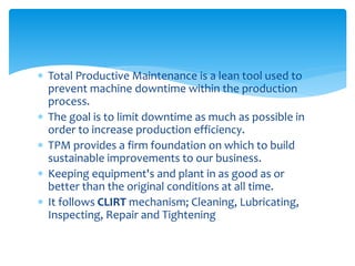  Total Productive Maintenance is a lean tool used to
prevent machine downtime within the production
process.
 The goal is to limit downtime as much as possible in
order to increase production efficiency.
 TPM provides a firm foundation on which to build
sustainable improvements to our business.
 Keeping equipment's and plant in as good as or
better than the original conditions at all time.
 It follows CLIRT mechanism; Cleaning, Lubricating,
Inspecting, Repair and Tightening
 