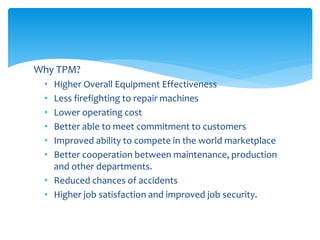 Why TPM?
• Higher Overall Equipment Effectiveness
• Less firefighting to repair machines
• Lower operating cost
• Better able to meet commitment to customers
• Improved ability to compete in the world marketplace
• Better cooperation between maintenance, production
and other departments.
• Reduced chances of accidents
• Higher job satisfaction and improved job security.
 